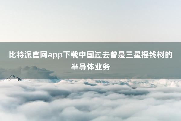 比特派官网app下载中国　　过去曾是三星摇钱树的半导体业务